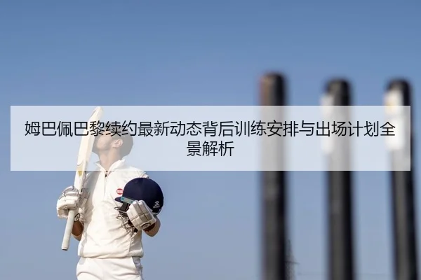 姆巴佩巴黎续约最新动态背后训练安排与出场计划全景解析
