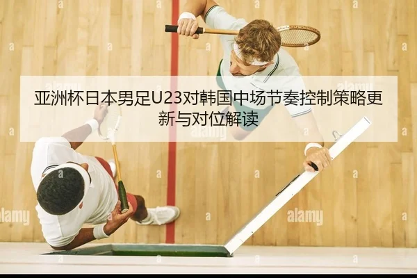 亚洲杯日本男足U23对韩国中场节奏控制策略更新与对位解读